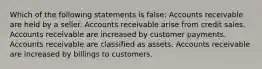 Which of the following statements is false: Accounts receivable are held by a seller. Accounts receivable arise from credit sales. Accounts receivable are increased by customer payments. Accounts receivable are classified as assets. Accounts receivable are increased by billings to customers.