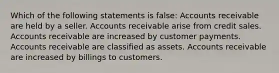 Which of the following statements is false: Accounts receivable are held by a seller. Accounts receivable arise from credit sales. Accounts receivable are increased by customer payments. Accounts receivable are classified as assets. Accounts receivable are increased by billings to customers.