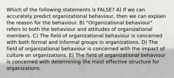 Which of the following statements is FALSE? A) If we can accurately predict organizational behaviour, then we can explain the reason for the behaviour. B) "Organizational behaviour" refers to both the behaviour and attitudes of organizational members. C) The field of organizational behaviour is concerned with both formal and informal groups in organizations. D) The field of organizational behaviour is concerned with the impact of culture on organizations. E) The field of organizational behaviour is concerned with determining the most effective structure for organizations.