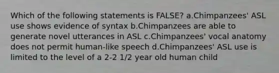 Which of the following statements is FALSE? a.Chimpanzees' ASL use shows evidence of syntax b.Chimpanzees are able to generate novel utterances in ASL c.Chimpanzees' vocal anatomy does not permit human-like speech d.Chimpanzees' ASL use is limited to the level of a 2-2 1/2 year old human child