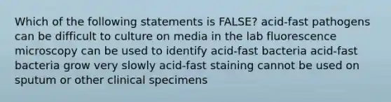 Which of the following statements is FALSE? acid-fast pathogens can be difficult to culture on media in the lab fluorescence microscopy can be used to identify acid-fast bacteria acid-fast bacteria grow very slowly acid-fast staining cannot be used on sputum or other clinical specimens