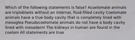 Which of the following statements is false? Acoelomate animals are triploblasts without an internal, fluid-filled cavity Coelomate animals have a true body cavity that is completely lined with mesoglea Pseudocoelomate animals do not have a body cavity lined with mesoderm The kidneys in human are found in the coelom All statements are true