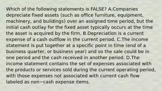 Which of the following statements is​ FALSE? A.Companies depreciate fixed assets​ (such as office​ furniture, equipment,​ machinery, and​ buildings) over an assigned time​ period, but the initial cash outlay for the fixed asset typically occurs at the time the asset is acquired by the firm. B.Depreciation is a current expense of a cash outflow in the current period. C.The <a href='https://www.questionai.com/knowledge/kCPMsnOwdm-income-statement' class='anchor-knowledge'>income statement</a> is put together at a specific point in time​ (end of a business​ quarter, or business​ year) and so the sale could be in one period and the cash received in another period. D.The income statement contains the set of expenses associated with the products or services sold during the current operating​ period, with those expenses not associated with current cash flow labeled as non−cash expense items.