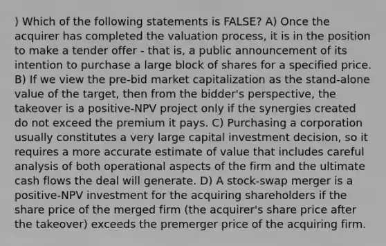 ) Which of the following statements is FALSE? A) Once the acquirer has completed the valuation process, it is in the position to make a tender offer - that is, a public announcement of its intention to purchase a large block of shares for a specified price. B) If we view the pre-bid market capitalization as the stand-alone value of the target, then from the bidder's perspective, the takeover is a positive-NPV project only if the synergies created do not exceed the premium it pays. C) Purchasing a corporation usually constitutes a very large capital investment decision, so it requires a more accurate estimate of value that includes careful analysis of both operational aspects of the firm and the ultimate cash flows the deal will generate. D) A stock-swap merger is a positive-NPV investment for the acquiring shareholders if the share price of the merged firm (the acquirer's share price after the takeover) exceeds the premerger price of the acquiring firm.