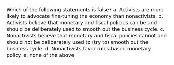 Which of the following statements is false? a. Activists are more likely to advocate fine-tuning the economy than nonactivists. b. Activists believe that monetary and fiscal policies can be and should be deliberately used to smooth out the business cycle. c. Nonactivists believe that monetary and fiscal policies cannot and should not be deliberately used to (try to) smooth out the business cycle. d. Nonactivists favor rules-based <a href='https://www.questionai.com/knowledge/kEE0G7Llsx-monetary-policy' class='anchor-knowledge'>monetary policy</a>. e. none of the above