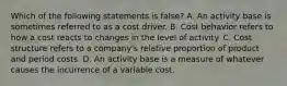 Which of the following statements is false? A. An activity base is sometimes referred to as a cost driver. B. Cost behavior refers to how a cost reacts to changes in the level of activity. C. Cost structure refers to a company's relative proportion of product and period costs. D. An activity base is a measure of whatever causes the incurrence of a variable cost.