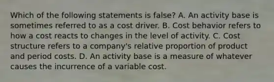 Which of the following statements is false? A. An activity base is sometimes referred to as a cost driver. B. Cost behavior refers to how a cost reacts to changes in the level of activity. C. Cost structure refers to a company's relative proportion of product and period costs. D. An activity base is a measure of whatever causes the incurrence of a variable cost.