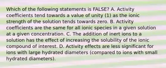 Which of the following statements is FALSE? A. Activity coefficients tend towards a value of unity (1) as the ionic strength of the solution tends towards zero. B. Activity coefficients are the same for all ionic species in a given solution at a given concentration. C. The addition of inert ions to a solution has the effect of increasing the solubility of the ionic compound of interest. D. Activity effects are less significant for ions with large hydrated diameters (compared to ions with small hydrated diameters).