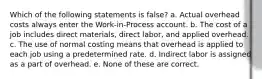 Which of the following statements is false? a. Actual overhead costs always enter the Work-in-Process account. b. The cost of a job includes direct materials, direct labor, and applied overhead. c. The use of normal costing means that overhead is applied to each job using a predetermined rate. d. Indirect labor is assigned as a part of overhead. e. None of these are correct.