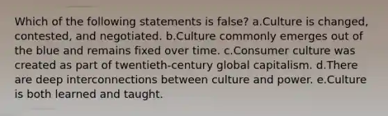 Which of the following statements is false? a.Culture is changed, contested, and negotiated. b.Culture commonly emerges out of the blue and remains fixed over time. c.Consumer culture was created as part of twentieth-century global capitalism. d.There are deep interconnections between culture and power. e.Culture is both learned and taught.