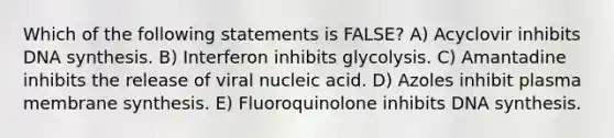 Which of the following statements is FALSE? A) Acyclovir inhibits DNA synthesis. B) Interferon inhibits glycolysis. C) Amantadine inhibits the release of viral nucleic acid. D) Azoles inhibit plasma membrane synthesis. E) Fluoroquinolone inhibits DNA synthesis.