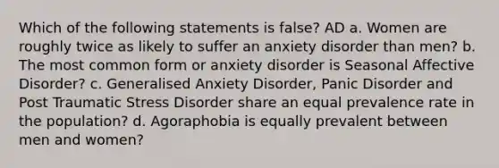 Which of the following statements is false? AD a. Women are roughly twice as likely to suffer an anxiety disorder than men? b. The most common form or anxiety disorder is Seasonal Affective Disorder? c. Generalised Anxiety Disorder, Panic Disorder and Post Traumatic Stress Disorder share an equal prevalence rate in the population? d. Agoraphobia is equally prevalent between men and women?