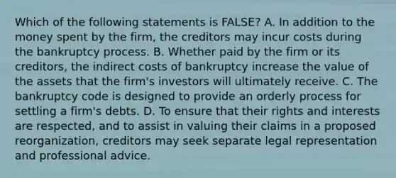 Which of the following statements is​ FALSE? A. In addition to the money spent by the​ firm, the creditors may incur costs during the bankruptcy process. B. Whether paid by the firm or its​ creditors, the indirect costs of bankruptcy increase the value of the assets that the​ firm's investors will ultimately receive. C. The bankruptcy code is designed to provide an orderly process for settling a​ firm's debts. D. To ensure that their rights and interests are​ respected, and to assist in valuing their claims in a proposed​ reorganization, creditors may seek separate legal representation and professional advice.