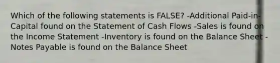 Which of the following statements is FALSE? -Additional Paid-in-Capital found on the Statement of Cash Flows -Sales is found on the Income Statement -Inventory is found on the Balance Sheet -Notes Payable is found on the Balance Sheet