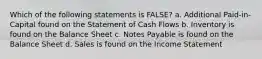 Which of the following statements is FALSE? a. Additional Paid-in-Capital found on the Statement of Cash Flows b. Inventory is found on the Balance Sheet c. Notes Payable is found on the Balance Sheet d. Sales is found on the Income Statement