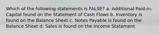 Which of the following statements is FALSE? a. Additional Paid-in-Capital found on the Statement of Cash Flows b. Inventory is found on the Balance Sheet c. Notes Payable is found on the Balance Sheet d. Sales is found on the Income Statement