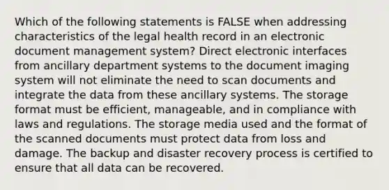 Which of the following statements is FALSE when addressing characteristics of the legal health record in an electronic document management system? Direct electronic interfaces from ancillary department systems to the document imaging system will not eliminate the need to scan documents and integrate the data from these ancillary systems. The storage format must be efficient, manageable, and in compliance with laws and regulations. The storage media used and the format of the scanned documents must protect data from loss and damage. The backup and disaster recovery process is certified to ensure that all data can be recovered.