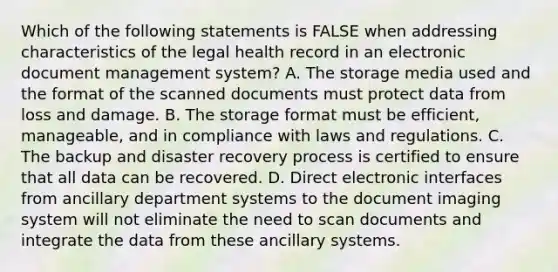 Which of the following statements is FALSE when addressing characteristics of the legal health record in an electronic document management system? A. The storage media used and the format of the scanned documents must protect data from loss and damage. B. The storage format must be efficient, manageable, and in compliance with laws and regulations. C. The backup and disaster recovery process is certified to ensure that all data can be recovered. D. Direct electronic interfaces from ancillary department systems to the document imaging system will not eliminate the need to scan documents and integrate the data from these ancillary systems.