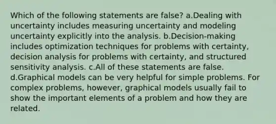 Which of the following statements are false? a.Dealing with uncertainty includes measuring uncertainty and modeling uncertainty explicitly into the analysis. b.Decision-making includes optimization techniques for problems with certainty, decision analysis for problems with certainty, and structured sensitivity analysis. c.All of these statements are false. d.Graphical models can be very helpful for simple problems. For complex problems, however, graphical models usually fail to show the important elements of a problem and how they are related.