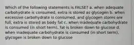 Which of the following statements is FALSE? a. when adequate carbohydrate is consumed, extra is stored as glycogen b. when excessive carbohydrate is consumed, and glycogen stores are full, extra is stored as body fat c. when inadequate carbohydrate is consumed (in short term), fat is broken down to glucose d. when inadequate carbohydrate is consumed (in short term), glycogen is broken down to glucose