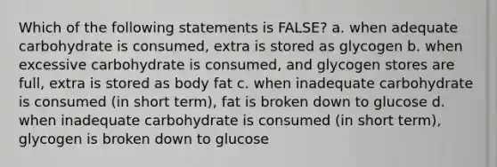 Which of the following statements is FALSE? a. when adequate carbohydrate is consumed, extra is stored as glycogen b. when excessive carbohydrate is consumed, and glycogen stores are full, extra is stored as body fat c. when inadequate carbohydrate is consumed (in short term), fat is broken down to glucose d. when inadequate carbohydrate is consumed (in short term), glycogen is broken down to glucose