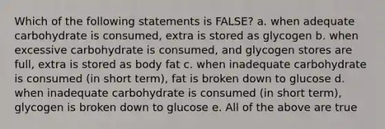 Which of the following statements is FALSE? a. when adequate carbohydrate is consumed, extra is stored as glycogen b. when excessive carbohydrate is consumed, and glycogen stores are full, extra is stored as body fat c. when inadequate carbohydrate is consumed (in short term), fat is broken down to glucose d. when inadequate carbohydrate is consumed (in short term), glycogen is broken down to glucose e. All of the above are true