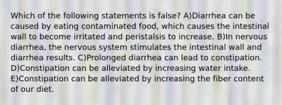 Which of the following statements is false? A)Diarrhea can be caused by eating contaminated food, which causes the intestinal wall to become irritated and peristalsis to increase. B)In nervous diarrhea, the nervous system stimulates the intestinal wall and diarrhea results. C)Prolonged diarrhea can lead to constipation. D)Constipation can be alleviated by increasing water intake. E)Constipation can be alleviated by increasing the fiber content of our diet.