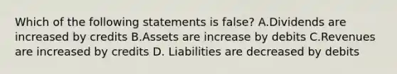 Which of the following statements is false? A.Dividends are increased by credits B.Assets are increase by debits C.Revenues are increased by credits D. Liabilities are decreased by debits