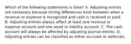 Which of the following statements is false? A. Adjusting entries are necessary because timing differences exist between when a revenue or expense is recognized and cash is received or paid. B. Adjusting entries always affect at least one revenue or expense account and one asset or liability account. C. The cash account will always be affected by adjusting journal entries. D. Adjusting entries can be classified as either accruals or deferrals.