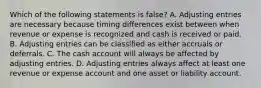 Which of the following statements is false? A. Adjusting entries are necessary because timing differences exist between when revenue or expense is recognized and cash is received or paid. B. Adjusting entries can be classified as either accruals or deferrals. C. The cash account will always be affected by adjusting entries. D. Adjusting entries always affect at least one revenue or expense account and one asset or liability account.