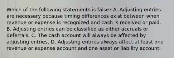 Which of the following statements is false? A. Adjusting entries are necessary because timing differences exist between when revenue or expense is recognized and cash is received or paid. B. Adjusting entries can be classified as either accruals or deferrals. C. The cash account will always be affected by adjusting entries. D. Adjusting entries always affect at least one revenue or expense account and one asset or liability account.