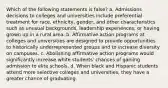 Which of the following statements is false? a. Admissions decisions to colleges and universities include preferential treatment for race, ethnicity, gender, and other characteristics such as unusual backgrounds, leadership experiences, or having grown up in a rural area. b. Affirmative action programs at colleges and universities are designed to provide opportunities to historically underrepresented groups and to increase diversity on campuses. c. Abolishing affirmative action programs would significantly increase white students' chances of gaining admission to elite schools. d. When black and Hispanic students attend more selective colleges and universities, they have a greater chance of graduating.