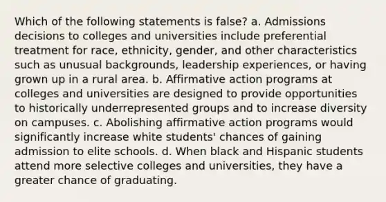 Which of the following statements is false? a. Admissions decisions to colleges and universities include preferential treatment for race, ethnicity, gender, and other characteristics such as unusual backgrounds, leadership experiences, or having grown up in a rural area. b. Affirmative action programs at colleges and universities are designed to provide opportunities to historically underrepresented groups and to increase diversity on campuses. c. Abolishing affirmative action programs would significantly increase white students' chances of gaining admission to elite schools. d. When black and Hispanic students attend more selective colleges and universities, they have a greater chance of graduating.