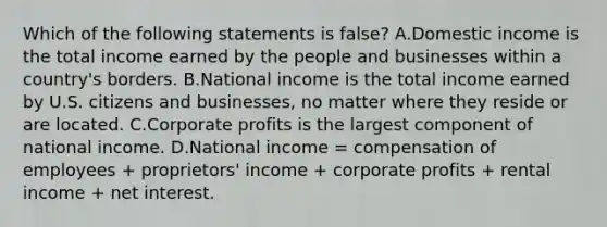 Which of the following statements is false? A.Domestic income is the total income earned by the people and businesses within a country's borders. B.National income is the total income earned by U.S. citizens and businesses, no matter where they reside or are located. C.Corporate profits is the largest component of national income. D.National income = compensation of employees + proprietors' income + corporate profits + rental income + net interest.