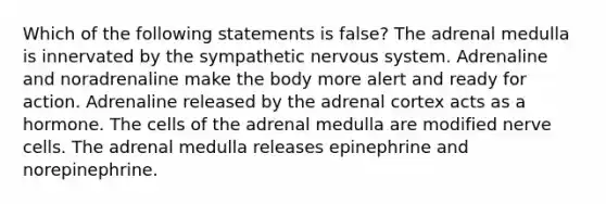 Which of the following statements is false? The adrenal medulla is innervated by the sympathetic nervous system. Adrenaline and noradrenaline make the body more alert and ready for action. Adrenaline released by the adrenal cortex acts as a hormone. The cells of the adrenal medulla are modified nerve cells. The adrenal medulla releases epinephrine and norepinephrine.