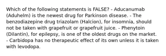 Which of the following statements is FALSE? - Aducanumab (Aduhelm) is the newest drug for Parkinson disease. - The benzodiazepine drug triazolam (Halcion), for insomnia, should not be taken with grapefruit or grapefruit juice. - Phenytoin (Dilantin), for epilepsy, is one of the oldest drugs on the market. - Carbidopa has no therapeutic effect of its own unless it is taken with levodopa.