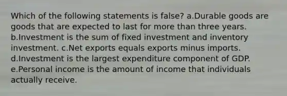 Which of the following statements is false? a.Durable goods are goods that are expected to last for more than three years. b.Investment is the sum of fixed investment and inventory investment. c.Net exports equals exports minus imports. d.Investment is the largest expenditure component of GDP. e.Personal income is the amount of income that individuals actually receive.