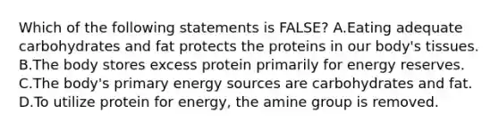 Which of the following statements is FALSE? A.Eating adequate carbohydrates and fat protects the proteins in our body's tissues. B.The body stores excess protein primarily for energy reserves. C.The body's primary energy sources are carbohydrates and fat. D.To utilize protein for energy, the amine group is removed.