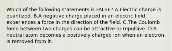 Which of the following statements is FALSE? A.Electric charge is quantized. B.A negative charge placed in an electric field experiences a force in the direction of the field. C.The Coulomb force between two charges can be attractive or repulsive. D.A neutral atom becomes a positively charged ion when an electron is removed from it.