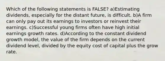 Which of the following statements is FALSE? a)Estimating dividends, especially for the distant future, is difficult. b)A firm can only pay out its earnings to investors or reinvest their earnings. c)Successful young firms often have high initial earnings growth rates. d)According to the constant dividend growth model, the value of the firm depends on the current dividend level, divided by the equity cost of capital plus the grow rate.