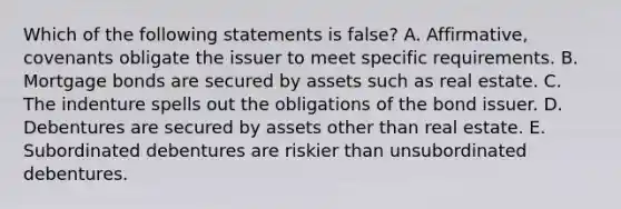 Which of the following statements is false? A. Affirmative, covenants obligate the issuer to meet specific requirements. B. Mortgage bonds are secured by assets such as real estate. C. The indenture spells out the obligations of the bond issuer. D. Debentures are secured by assets other than real estate. E. Subordinated debentures are riskier than unsubordinated debentures.