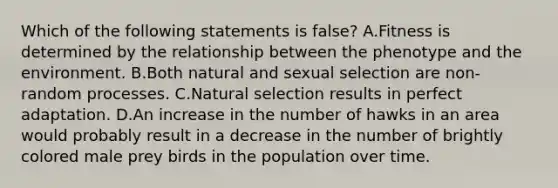 Which of the following statements is false? A.Fitness is determined by the relationship between the phenotype and the environment. B.Both natural and sexual selection are non-random processes. C.Natural selection results in perfect adaptation. D.An increase in the number of hawks in an area would probably result in a decrease in the number of brightly colored male prey birds in the population over time.