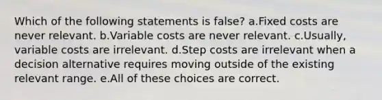 Which of the following statements is false? a.Fixed costs are never relevant. b.Variable costs are never relevant. c.Usually, variable costs are irrelevant. d.Step costs are irrelevant when a decision alternative requires moving outside of the existing relevant range. e.All of these choices are correct.