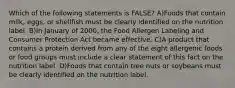 Which of the following statements is FALSE? A)Foods that contain milk, eggs, or shellfish must be clearly identified on the nutrition label. B)In January of 2000, the Food Allergen Labeling and Consumer Protection Act became effective. C)A product that contains a protein derived from any of the eight allergenic foods or food groups must include a clear statement of this fact on the nutrition label. D)Foods that contain tree nuts or soybeans must be clearly identified on the nutrition label.