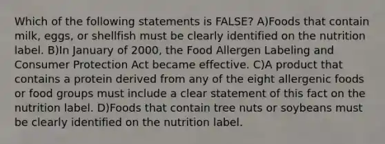 Which of the following statements is FALSE? A)Foods that contain milk, eggs, or shellfish must be clearly identified on the nutrition label. B)In January of 2000, the Food Allergen Labeling and Consumer Protection Act became effective. C)A product that contains a protein derived from any of the eight allergenic foods or food groups must include a clear statement of this fact on the nutrition label. D)Foods that contain tree nuts or soybeans must be clearly identified on the nutrition label.