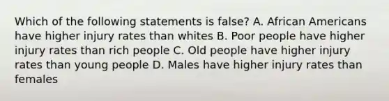 Which of the following statements is false? A. <a href='https://www.questionai.com/knowledge/kktT1tbvGH-african-americans' class='anchor-knowledge'>african americans</a> have higher injury rates than whites B. Poor people have higher injury rates than rich people C. Old people have higher injury rates than young people D. Males have higher injury rates than females