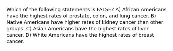 Which of the following statements is FALSE? A) African Americans have the highest rates of prostate, colon, and lung cancer. B) Native Americans have higher rates of kidney cancer than other groups. C) Asian Americans have the highest rates of liver cancer. D) White Americans have the highest rates of breast cancer.