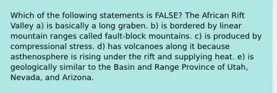 Which of the following statements is FALSE? The African Rift Valley a) is basically a long graben. b) is bordered by linear mountain ranges called fault-block mountains. c) is produced by compressional stress. d) has volcanoes along it because asthenosphere is rising under the rift and supplying heat. e) is geologically similar to the Basin and Range Province of Utah, Nevada, and Arizona.