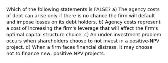 Which of the following statements is FALSE? a) The agency costs of debt can arise only if there is no chance the firm will default and impose losses on its debt holders. b) Agency costs represent a cost of increasing the firm's leverage that will affect the firm's optimal capital structure choice. c) An under‐investment problem occurs when shareholders choose to not invest in a positive‐NPV project. d) When a firm faces financial distress, it may choose not to finance new, positive‐NPV projects.