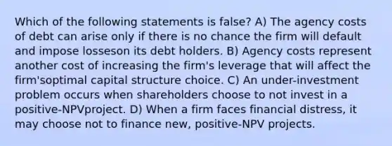 Which of the following statements is false? A) The agency costs of debt can arise only if there is no chance the firm will default and impose losseson its debt holders. B) Agency costs represent another cost of increasing the firm's leverage that will affect the firm'soptimal capital structure choice. C) An under-investment problem occurs when shareholders choose to not invest in a positive-NPVproject. D) When a firm faces financial distress, it may choose not to finance new, positive-NPV projects.